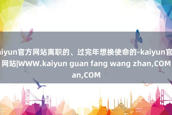 kaiyun官方网站离职的、过完年想换使命的-kaiyun官方网站|WWW.kaiyun guan fang wang zhan,COM