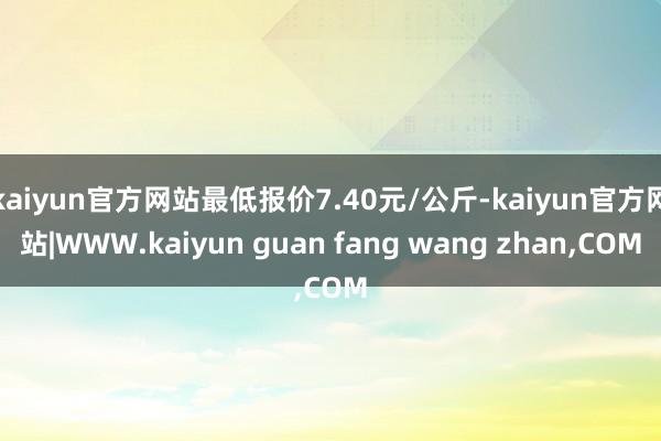 kaiyun官方网站最低报价7.40元/公斤-kaiyun官