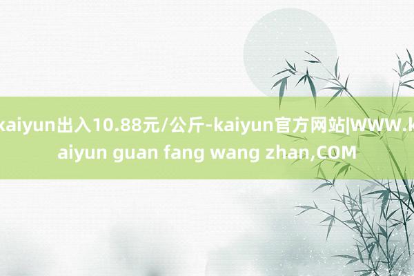 kaiyun出入10.88元/公斤-kaiyun官方网站|WWW.kaiyun guan fang wang zhan,COM