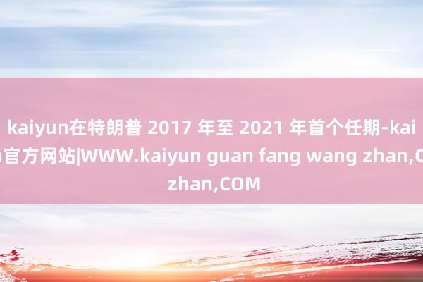 kaiyun在特朗普 2017 年至 2021 年首个任期-kaiyun官方网站|WWW.kaiyun guan fang wang zhan,COM