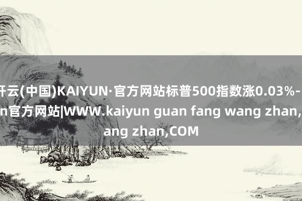 开云(中国)KAIYUN·官方网站标普500指数涨0.03%-kaiyun官方网站|WWW.kaiyun guan fang wang zhan,COM