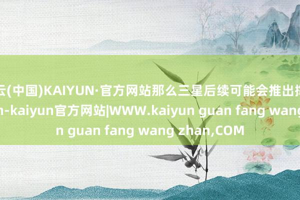 开云(中国)KAIYUN·官方网站那么三星后续可能会推出撑握