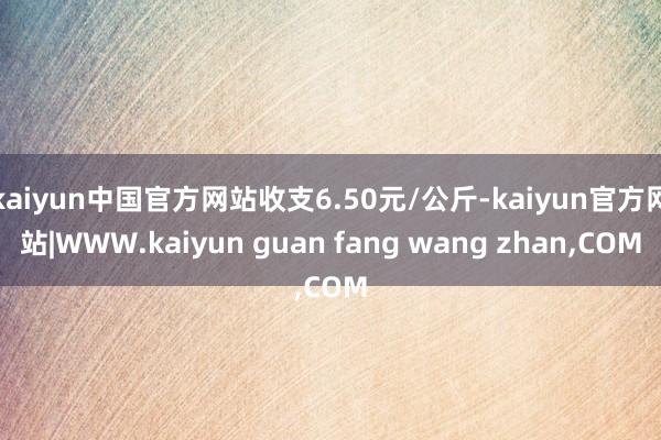 kaiyun中国官方网站收支6.50元/公斤-kaiyun官方网站|WWW.kaiyun guan fang wang zhan,COM