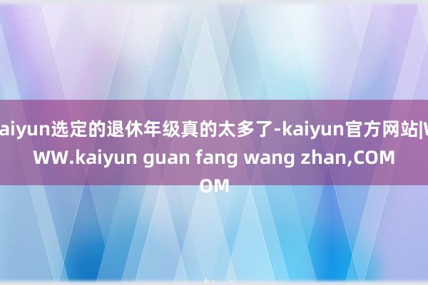 kaiyun选定的退休年级真的太多了-kaiyun官方网站|