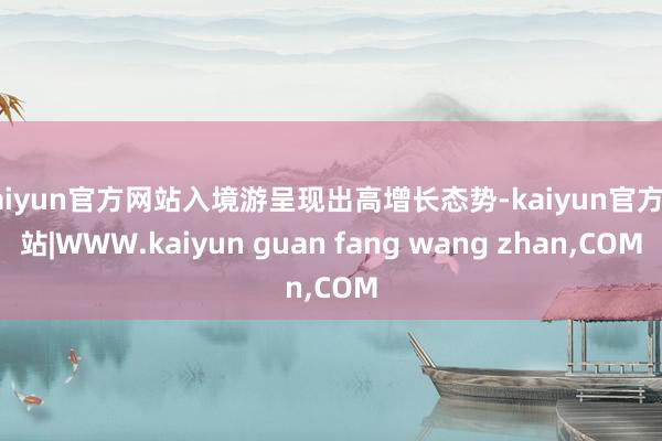 kaiyun官方网站入境游呈现出高增长态势-kaiyun官方网站|WWW.kaiyun guan fang wang zhan,COM