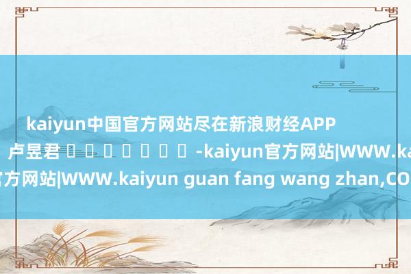 kaiyun中国官方网站尽在新浪财经APP 遭殃剪辑:卢昱君 -kaiyun官方网站|WWW.kaiyun guan fang wang zhan,COM