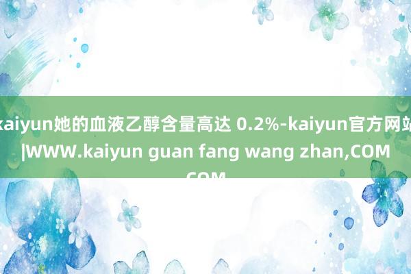 kaiyun她的血液乙醇含量高达 0.2%-kaiyun官方网站|WWW.kaiyun guan fang wang zhan,COM
