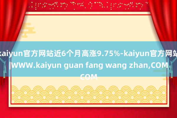 kaiyun官方网站近6个月高涨9.75%-kaiyun官方