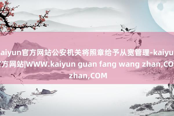 kaiyun官方网站公安机关将照章给予从宽管理-kaiyun官方网站|WWW.kaiyun guan fang wang zhan,COM