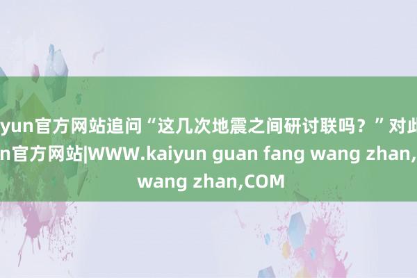 kaiyun官方网站追问“这几次地震之间研讨联吗？”对此-k