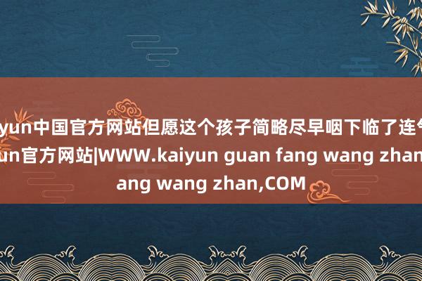 kaiyun中国官方网站但愿这个孩子简略尽早咽下临了连气儿-kaiyun官方网站|WWW.kaiyun guan fang wang zhan,COM