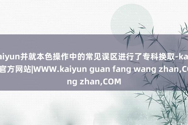 kaiyun并就本色操作中的常见误区进行了专科换取-kaiy