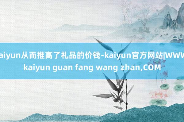 kaiyun从而推高了礼品的价钱-kaiyun官方网站|WW