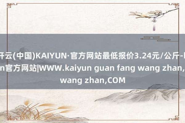 开云(中国)KAIYUN·官方网站最低报价3.24元/公斤-