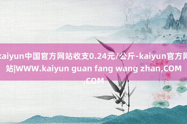 kaiyun中国官方网站收支0.24元/公斤-kaiyun官方网站|WWW.kaiyun guan fang wang zhan,COM