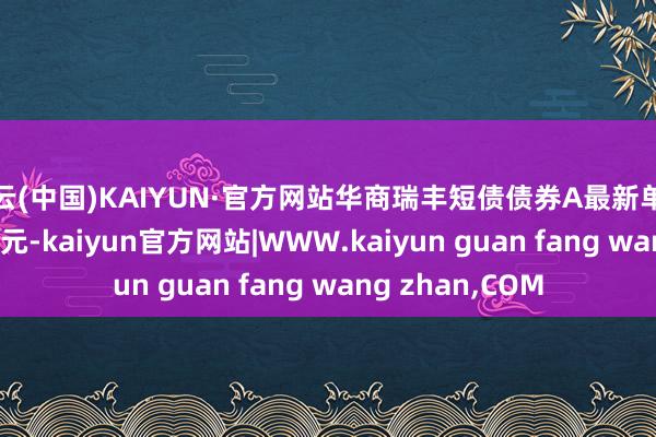 开云(中国)KAIYUN·官方网站华商瑞丰短债债券A最新单元