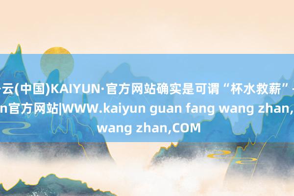 开云(中国)KAIYUN·官方网站确实是可谓“杯水救薪”-kaiyun官方网站|WWW.kaiyun guan fang wang zhan,COM