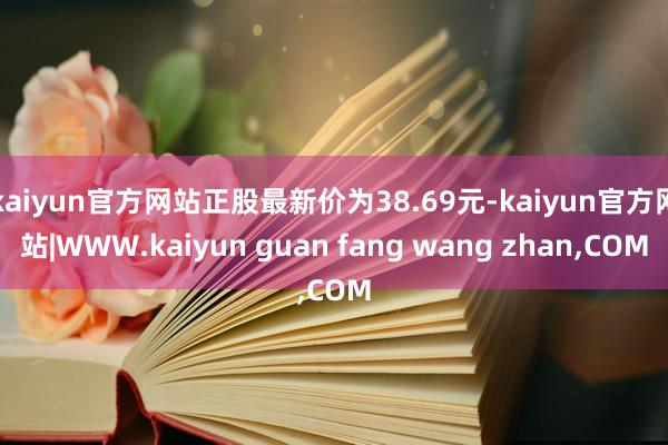 kaiyun官方网站正股最新价为38.69元-kaiyun官方网站|WWW.kaiyun guan fang wang zhan,COM