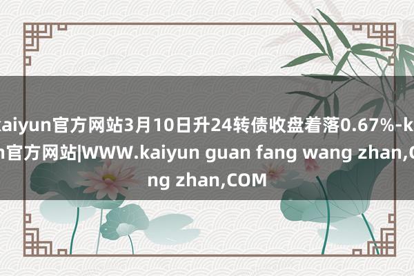 kaiyun官方网站3月10日升24转债收盘着落0.67%-kaiyun官方网站|WWW.kaiyun guan fang wang zhan,COM
