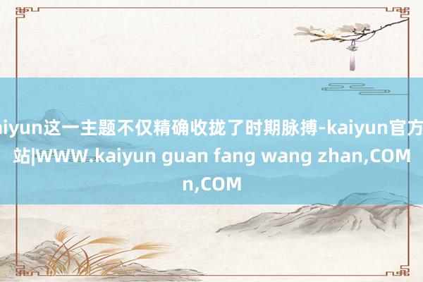 kaiyun这一主题不仅精确收拢了时期脉搏-kaiyun官方网站|WWW.kaiyun guan fang wang zhan,COM