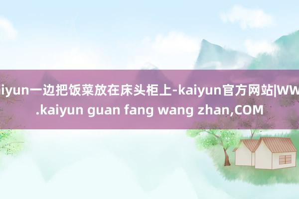 kaiyun一边把饭菜放在床头柜上-kaiyun官方网站|WWW.kaiyun guan fang wang zhan,COM