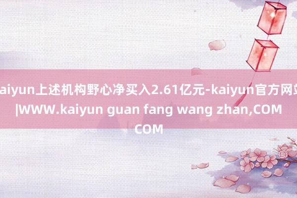 kaiyun上述机构野心净买入2.61亿元-kaiyun官方网站|WWW.kaiyun guan fang wang zhan,COM