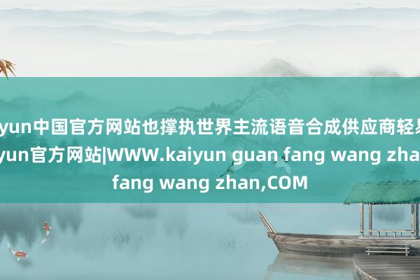 kaiyun中国官方网站也撑执世界主流语音合成供应商轻易切换-kaiyun官方网站|WWW.kaiyun guan fang wang zhan,COM