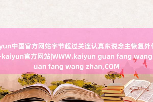kaiyun中国官方网站字节超过关连认真东说念主恢复外传称：音尘虚假-kaiyun官方网站|WWW.kaiyun guan fang wang zhan,COM
