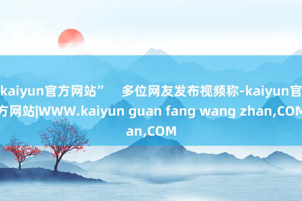 kaiyun官方网站” 多位网友发布视频称-kaiyun官方网站|WWW.kaiyun guan fang wang zhan,COM