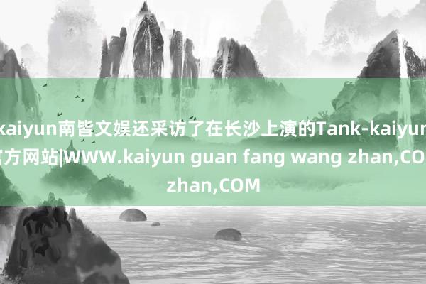 kaiyun南皆文娱还采访了在长沙上演的Tank-kaiyun官方网站|WWW.kaiyun guan fang wang zhan,COM