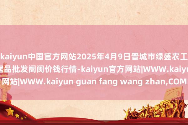 kaiyun中国官方网站2025年4月9日晋城市绿盛农工商实