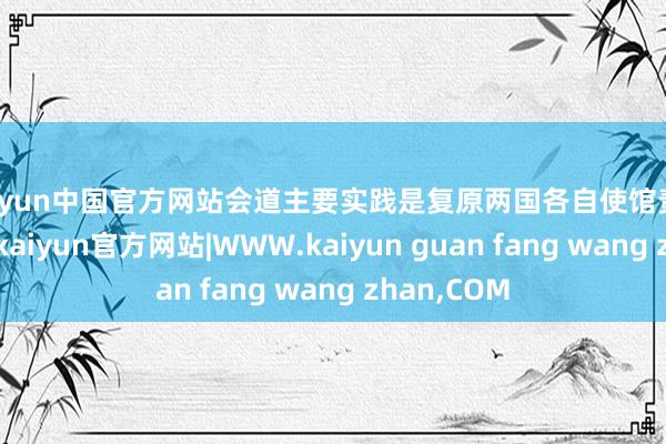 kaiyun中国官方网站会道主要实践是复原两国各自使馆责任的泛泛化-kaiyun官方网站|WWW.kaiyun guan fang wang zhan,COM