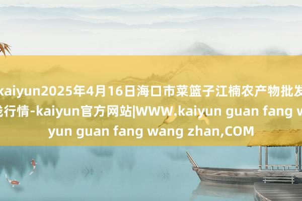 kaiyun2025年4月16日海口市菜篮子江楠农产物批发商场有限公司价钱行情-kaiyun官方网站|WWW.kaiyun guan fang wang zhan,COM