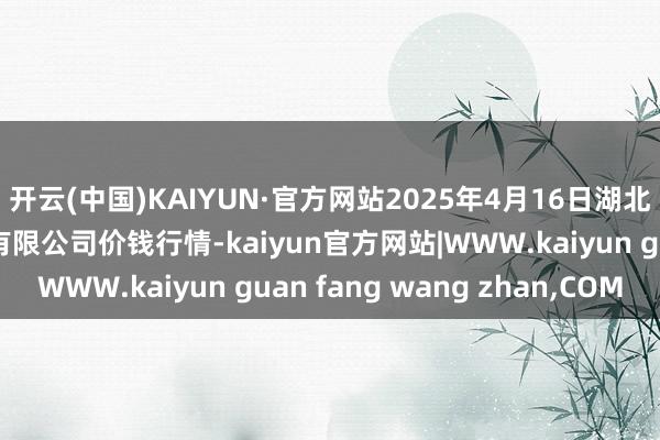 开云(中国)KAIYUN·官方网站2025年4月16日湖北四季青农贸阛阓惩办有限公司价钱行情-kaiyun官方网站|WWW.kaiyun guan fang wang zhan,COM