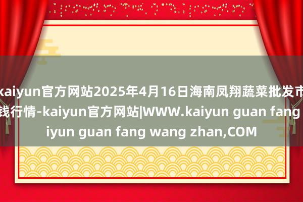 kaiyun官方网站2025年4月16日海南凤翔蔬菜批发市集贬责有限公司价钱行情-kaiyun官方网站|WWW.kaiyun guan fang wang zhan,COM