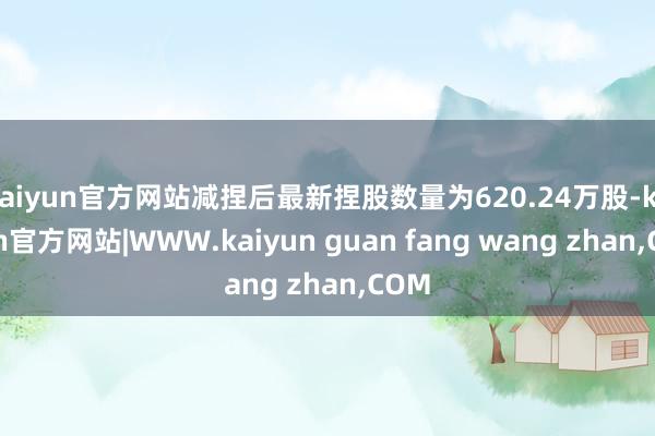 kaiyun官方网站减捏后最新捏股数量为620.24万股-k