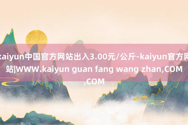 kaiyun中国官方网站出入3.00元/公斤-kaiyun官方网站|WWW.kaiyun guan fang wang zhan,COM