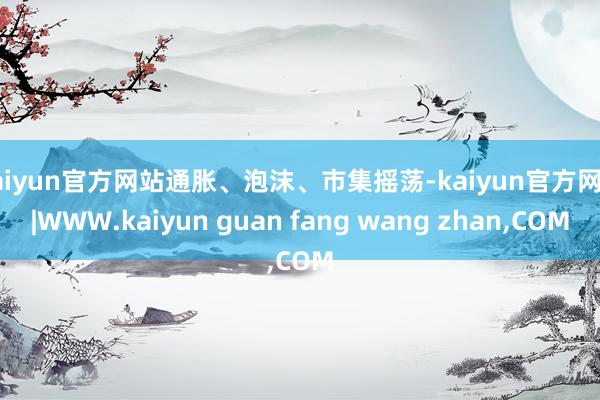 kaiyun官方网站通胀、泡沫、市集摇荡-kaiyun官方网