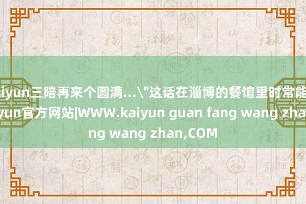 kaiyun三陪再来个圆满...＂这话在淄博的餐馆里时常能听