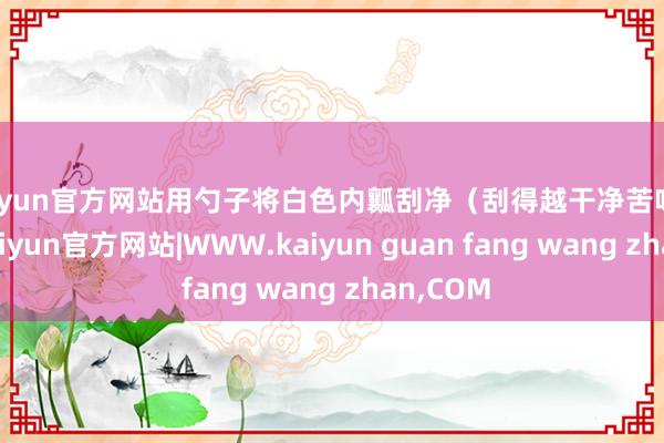 kaiyun官方网站用勺子将白色内瓤刮净(刮得越干净苦味越少)-kaiyun官方网站|WWW.kaiyun guan fang wang zhan,COM