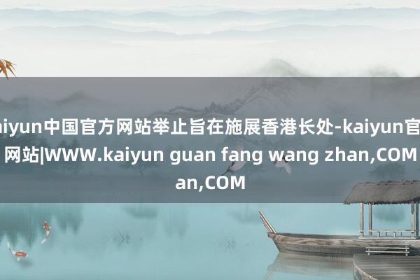 kaiyun中国官方网站举止旨在施展香港长处-kaiyun官方网站|WWW.kaiyun guan fang wang zhan,COM