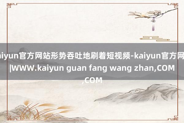 kaiyun官方网站形势吞吐地刷着短视频-kaiyun官方网