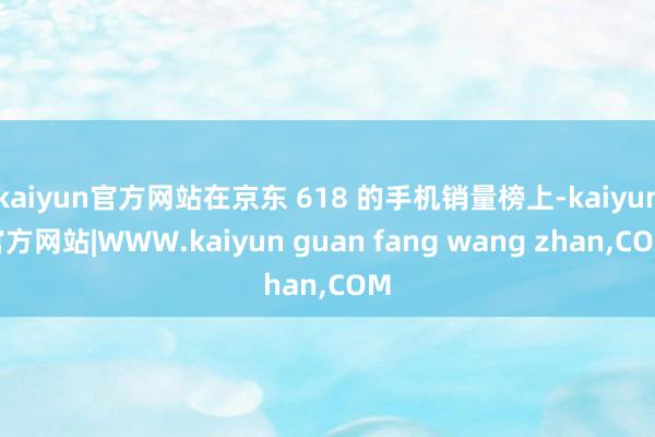 kaiyun官方网站在京东 618 的手机销量榜上-kaiy