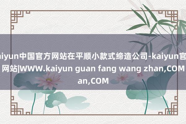 kaiyun中国官方网站在平顺小款式缔造公司-kaiyun官