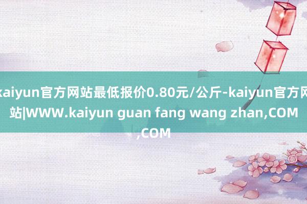 kaiyun官方网站最低报价0.80元/公斤-kaiyun官方网站|WWW.kaiyun guan fang wang zhan,COM