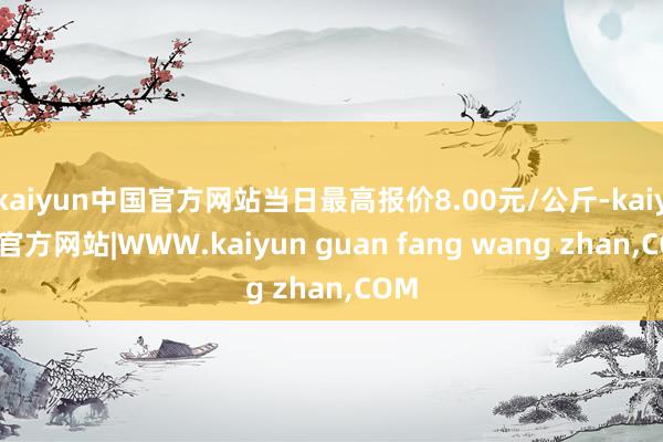kaiyun中国官方网站当日最高报价8.00元/公斤-kai