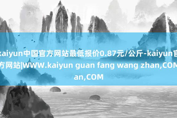kaiyun中国官方网站最低报价0.87元/公斤-kaiyu
