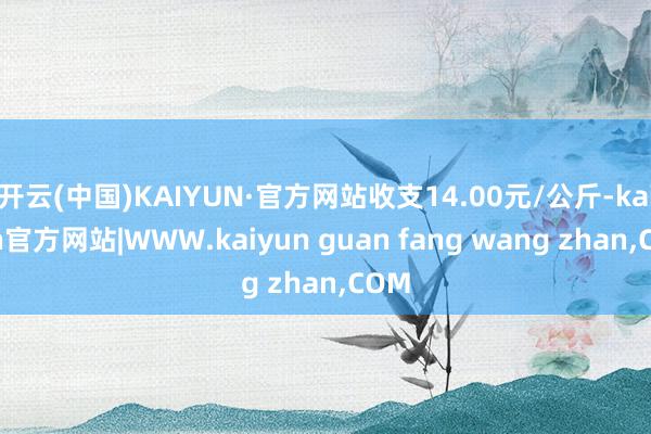 开云(中国)KAIYUN·官方网站收支14.00元/公斤-k