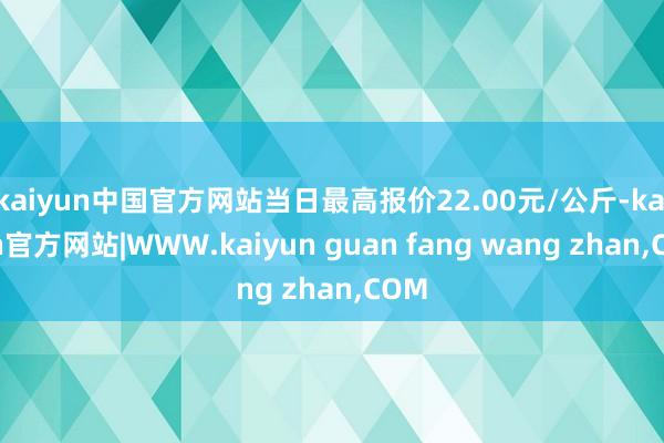kaiyun中国官方网站当日最高报价22.00元/公斤-ka