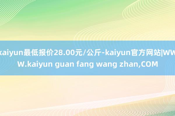 kaiyun最低报价28.00元/公斤-kaiyun官方网站|WWW.kaiyun guan fang wang zhan,COM